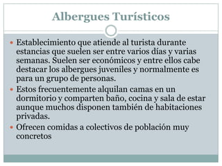 Albergues Turísticos

 Establecimiento que atiende al turista durante
  estancias que suelen ser entre varios días y varias
  semanas. Suelen ser económicos y entre ellos cabe
  destacar los albergues juveniles y normalmente es
  para un grupo de personas.
 Estos frecuentemente alquilan camas en un
  dormitorio y comparten baño, cocina y sala de estar
  aunque muchos disponen también de habitaciones
  privadas.
 Ofrecen comidas a colectivos de población muy
  concretos
 
