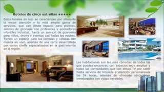 Las habitaciones son las más cómodas de todas las
que puedas encontrar, con espacios muy amplios y
todas las comodidades que van desde TV por cable
hasta servicio de limpieza y atención personalizada
las 24 horas, además de ofrecerte ubicaciones
inmejorables con vistas increíbles.
Hoteles de cinco estrellas ★★★★★
Estos hoteles de lujo se caracterizan por ofrecerte
la mejor atención y la más amplia gama de
servicios, que van desde espacio para piscinas,
salones de gimnasia con profesores y animadores
infantiles incluidos, hasta un servicio de guardería
para niños, shows y eventos casi todas las noches.
Tienen un espacio para las comidas y veladas con
música en vivo, además de una carta desarrollada
por varios cheffs especializados en la gastronomía
de la región.
 