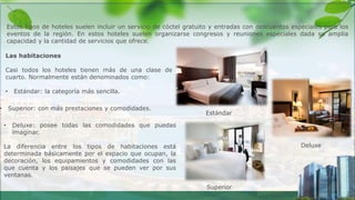 Las habitaciones
Casi todos los hoteles tienen más de una clase de
cuarto. Normalmente están denominados como:
• Estándar: la categoría más sencilla.
Estos tipos de hoteles suelen incluir un servicio de cóctel gratuito y entradas con descuentos especiales para los
eventos de la región. En estos hoteles suelen organizarse congresos y reuniones especiales dada su amplia
capacidad y la cantidad de servicios que ofrece.
• Deluxe: posee todas las comodidades que puedas
imaginar.
La diferencia entre los tipos de habitaciones está
determinada básicamente por el espacio que ocupan, la
decoración, los equipamientos y comodidades con las
que cuenta y los paisajes que se pueden ver por sus
ventanas.
• Superior: con más prestaciones y comodidades.
Estándar
Superior
Deluxe
 