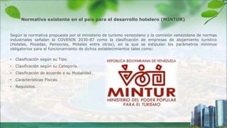Según la normativa propuesta por el ministerio de turismo venezolano y la comisión venezolana de normas
industriales señalan la COVENIN 2030-87 como la clasificación de empresas de alojamiento turístico
(Hoteles, Posadas, Pensiones, Moteles entre otros), en la que se estipulan los parámetros mínimos
obligatorios para el funcionamiento de dichos establecimientos tales como:
• Clasificación según su Tipo.
• Clasificación según su Categoría.
• Clasificación de acuerdo a su Modalidad.
• Características Físicas.
• Requisitos.
Normativa existente en el país para el desarrollo hotelero (MINTUR)
 