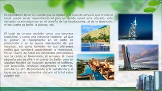 Es importante tener en cuenta que la calidad y el nivel de servicio que brinde el
hotel puede variar dependiendo el país en donde usted esta ubicado, esta
variación la encontramos en el tamaño de las habitaciones, el de la televisión,
el del cuarto de baño, la piscina, etc.
El hotel se conoce también como una empresa
tradicional y como una industria hotelera, ya que
la gestión se fundamenta en el coste de
producción y en la buena distribución de sus
recursos, así como también en sus diferentes
tarifas que cambiará dependiendo la temporada.
En un cuarto de hotel los elementos primordiales
son la cama, el lavamanos, el armario, la mesa
pequeña con su silla y el cuarto de baño, pero en
algunos hoteles se incluyen también el teléfono,
una televisión, conexión inalámbrica a Internet,
mini-bares, etc. Dependiendo a la instalación y al
lugar en que se encuentre ubicado el hotel estos
pueden ser:
 