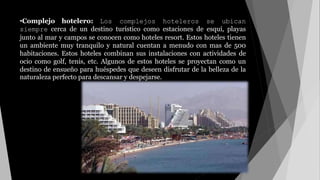 •Complejo hotelero: Los complejos hoteleros se ubican
siempre cerca de un destino turístico como estaciones de esquí, playas
junto al mar y campos se conocen como hoteles resort. Estos hoteles tienen
un ambiente muy tranquilo y natural cuentan a menudo con mas de 500
habitaciones. Estos hoteles combinan sus instalaciones con actividades de
ocio como golf, tenis, etc. Algunos de estos hoteles se proyectan como un
destino de ensueño para huéspedes que deseen disfrutar de la belleza de la
naturaleza perfecto para descansar y despejarse.
 