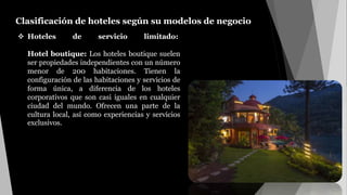 Clasificación de hoteles según su modelos de negocio.
 Hoteles de servicio limitado:
Hotel boutique: Los hoteles boutique suelen
ser propiedades independientes con un número
menor de 200 habitaciones. Tienen la
configuración de las habitaciones y servicios de
forma única, a diferencia de los hoteles
corporativos que son casi iguales en cualquier
ciudad del mundo. Ofrecen una parte de la
cultura local, así como experiencias y servicios
exclusivos.
 