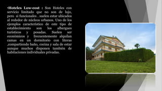 •Hoteles Low-cost : Son Hoteles con
servicio limitado que no son de lujo,
pero si funcionales . suelen estar ubicados
al rededor de núcleos urbanos. Uno de los
ejemplos característico de este tipo de
establecimiento son los albergues
turísticos y posadas. Suelen ser
económicos y frecuentemente alquilan
camas en un dormitorio con literas
,compartiendo baño, cocina y sala de estar
aunque muchos disponen también de
habitaciones individuales privadas.
 