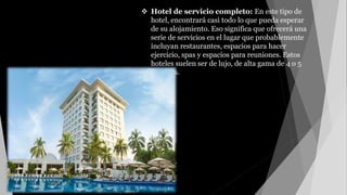 Hotel de servicio completo: En este tipo de
hotel, encontrará casi todo lo que pueda esperar
de su alojamiento. Eso significa que ofrecerá una
serie de servicios en el lugar que probablemente
incluyan restaurantes, espacios para hacer
ejercicio, spas y espacios para reuniones. Estos
hoteles suelen ser de lujo, de alta gama de 4 o 5
estrellas.
 