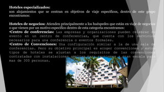 Hoteles especializados:
son alojamientos que se centran en objetivos de viaje específicos, dentro de este grupo
encontramos:
Hoteles de negocios: Atienden principalmente a los huéspedes que están en viaje de negocios
o que vienen por un motivo especifico dentro de esta categoría encontramos:
•Centro de conferencias: Las empresas y organizaciones pueden celebrar su
evento en un centro de conferencias, que cuenta con los servicios
necesarios para una conferencia o eventos formales.
•Centro de Convenciones: Una configuración similar a la de una sala de
conferencias. Pero su objetivo principal es acoger convenciones y estos
tipos de hoteles se ajustan a los requisitos de las convenciones
contratadas con instalaciones amplias para reuniones a gran escala para
mas de 300 personas.
 