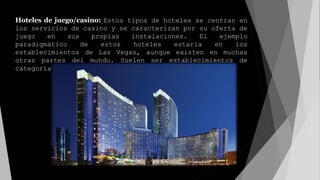 Hoteles de juego/casino: Estos tipos de hoteles se centran en
los servicios de casino y se caracterizan por su oferta de
juego en sus propias instalaciones. El ejemplo
paradigmático de estos hoteles estaría en los
establecimientos de Las Vegas, aunque existen en muchas
otras partes del mundo. Suelen ser establecimientos de
categoría elevada.
 