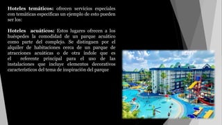 Hoteles temáticos: ofrecen servicios especiales
con temáticas especificas un ejemplo de esto pueden
ser los:
Hoteles acuáticos: Estos lugares ofrecen a los
huéspedes la comodidad de un parque acuático
como parte del complejo. Se distinguen por el
alquiler de habitaciones cerca de un parque de
atracciones acuáticas o de otra índole que es
el referente principal para el uso de las
instalaciones que incluye elementos decorativos
característicos del tema de inspiración del parque
 