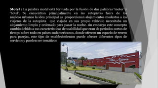 Motel : La palabra motel está formada por la fusión de dos palabras ‘motor’ y
‘hotel’. Se encuentran principalmente en las autopistas fuera de los
núcleos urbanos la idea principal es proporcionan alojamientos modestos a los
viajeros de la autopista que viajaba en sus propio vehículo necesitaba un
alojamiento limpio y ordenado para pasar la noche. sin embargo este concepto
cambio debido a sus características de usabilidad que eran de periodos cortos de
tiempo sobre todo en paises sudamericanos, donde ofrecen un espacio de recreo
para parejas, este tipo de establecimientos puede ofrecer diferentes tipos de
servicios y pueden ser temáticos
 
