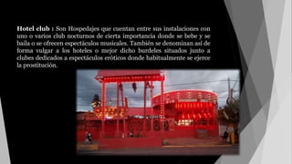 Hotel club : Son Hospedajes que cuentan entre sus instalaciones con
uno o varios club nocturnos de cierta importancia donde se bebe y se
baila o se ofrecen espectáculos musicales. También se denominan así de
forma vulgar a los hoteles o mejor dicho burdeles situados junto a
clubes dedicados a espectáculos eróticos donde habitualmente se ejerce
la prostitución.
 