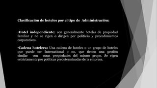 Clasificación de hoteles por el tipo de Administración:
•Hotel independiente: son generalmente hoteles de propiedad
familiar y no se rigen o dirigen por políticas y procedimientos
corporativos.
•Cadena hotelera: Una cadena de hoteles o un grupo de hoteles
que puede ser International o no, que tienen una gestión
similar con otras propiedades del mismo grupo. Se rigen
estrictamente por políticas predeterminadas de la empresa.
de hoteles por el tipo de Administración:
 