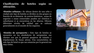Clasificación de hoteles según su
ubicación.
•Hoteles urbanos : Se ubican dentro de una urbe o
ciudad este tipo de hoteles se dividen en dos grupos en
función de su distancia de centros históricos, zonas de
negocios o zonas comerciales pueden ser céntricos o
suburbanos si se encuentran en las afueras. Ofrecen
diferentes niveles de calidad que se enfocan
generalmente en el mundo de los negocios.
•Hoteles de aeropuerto : Este tipo de hoteles se
encuentra en los alrededores de aeropuertos sus
clientes son por lo general pasajeros de tránsito y
tripulaciones de líneas aéreas. Una característica de
este tipo de hotel es que sus estancias por lo general son
muy cortas.
 