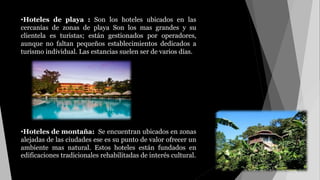 •Hoteles de playa : Son los hoteles ubicados en las
cercanías de zonas de playa Son los mas grandes y su
clientela es turistas; están gestionados por operadores,
aunque no faltan pequeños establecimientos dedicados a
turismo individual. Las estancias suelen ser de varios días.
•Hoteles de montaña: Se encuentran ubicados en zonas
alejadas de las ciudades ese es su punto de valor ofrecer un
ambiente mas natural. Estos hoteles están fundados en
edificaciones tradicionales rehabilitadas de interés cultural.
 