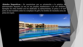 •Hoteles Deportivos : Se caracterizan por su orientación a la práctica de
determinados deportes ya sea en sus propias instalaciones o en sus aledaños.
Ejemplos de estos hoteles son los dedicados al submarinismo, la pesca o el surf
junto al mar también están los complejos de golf y los hoteles de montaña cerca de
pistas de esquís.
 