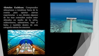 •Hoteles Exóticos: Comprenden
ubicaciones o temáticas fuera de lo
común para aportar nuevas
experiencias a sus clientes algunos
de los mas conocidos suelen estar
ubicados en medio de la selva,
subterráneos, submarinos, bajo el
hielo, y también dentro de esta
categoría entran los cruceros.
 