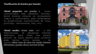 Clasificación de hoteles por tamaño
•Hotel pequeño: son posadas y están
clasificados como pequeños hoteles.
Estos hoteles ofrecen un alojamiento
limpio y confortable, pero normalmente
no proporcionan instalaciones de lujo,
piscinas, restaurante, bar, etc.
•Hotel medio: tienen entre 200 a 400
habitaciones se denominan hoteles
medianos, para tener una escala
general de igual manera este criterio
pude variar entre países . Se
suelen ubicar cerca de zonas con mucho volumen
del turismo y pueden ofrecer servicios de lujo
 