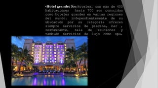 •Hotel grande: Son Hoteles, con más de 400
habitaciones hasta 700 son conocidas
como hoteles grandes en varias regiones
del mundo. independientemente de su
ubicación por su categoría ofrecen
siempre servicios de piscina, bar ,
restaurante, sala de reuniones y
también servicios de lujo como spa,
gimnasio, masajes etc.
 