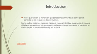 Introduccion
 Tiene que ver con la manera en que concebimos al mundo asi como por el
contexto social en que nos desenvolvemos.
Por lo cual no podemos hablar de hablar de manera individual únicamente de manera
aislada ya que existe un encuentro entre individuo o grupo y sociedad la identidad se
conforma por la historia individual y por lo social
ANTERIOR
 