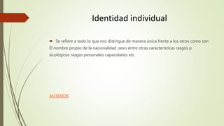 Identidad individual
 Se refiere a todo lo que nos distingue de manera única frente a los otros como son
El nombre propio de la nacionalidad ,sexo entre otras características rasgos p
sicológicos rasgos personales capacidades etc
ANTERIOR
 