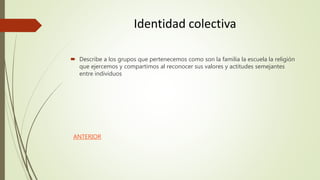 Identidad colectiva
 Describe a los grupos que pertenecemos como son la familia la escuela la religión
que ejercemos y compartimos al reconocer sus valores y actitudes semejantes
entre individuos
ANTERIOR
 