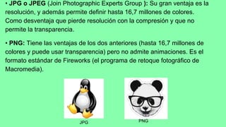 • JPG o JPEG (Join Photographic Experts Group ): Su gran ventaja es la
resolución, y además permite definir hasta 16,7 millones de colores.
Como desventaja que pierde resolución con la compresión y que no
permite la transparencia.
• PNG: Tiene las ventajas de los dos anteriores (hasta 16,7 millones de
colores y puede usar transparencia) pero no admite animaciones. Es el
formato estándar de Fireworks (el programa de retoque fotográfico de
Macromedia).
JPG PNG
 