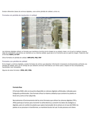 Existen diferentes clases de archivos digitales, unos sufren pérdida de calidad y otros no.

Formatos sin pérdida de resolución ni calidad




Las cámaras digitales utilizan un formato que mantiene el archivo de la imagen en su estado virgen, en el cual no realizan ninguna
clase de compresión y el archivo se mantiene en su máxima calidad, igual que en el momento que se captó la imagen. Podemos citar
el formato RAW y el TIFF

Otros formatos sin pérdida de calidad: BMP,EPS, PSD, PDF

Formatos con pérdida de calidad
En la imagen y archivos digitales, existen formatos de archivo que desechan información innecesaria al almacenarlas sufriendo una
pérdida de calidad, pero con la ventaja de que obtienen archivos informáticos con menor peso y espacio en las computadoras,
haciéndolas más manejables.

Algunos de estos formatos: JPEG, GIF, PNG.




                Formato Raw

                El formato RAW, sólo se encuentra disponible en cámaras digitales sofisticadas, indicadas para
                fotógrafos profesionales. Este formato ofrece la máxima calidad ya que contiene los píxeles en
                bruto tal y como se han adquirido.

                Normalmente el funcionamiento del los otros formatos que utilizan las cámaras digitales (Tiff y
                JPEG) participa el sensor para transmitir la señal eléctrica y convertir los datos de analógicos a
                digitales, pero en cambio los píxeles que capta el procesador de la cámara en el caso del RAW, los
                píxeles no se procesan ni transforman, se mantiene brutos tal cual. A este proceso se le llama
 