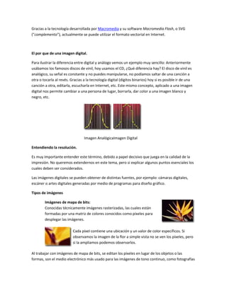 Gracias a la tecnología desarrollada por Macromedia y su software Macromedia Flash, o SVG
("complemento"), actualmente se puede utilizar el formato vectorial en Internet.



El por que de una imagen digital.

Para ilustrar la diferencia entre digital y análogo vemos un ejemplo muy sencillo: Anteriormente
usábamos los famosos discos de vinil, hoy usamos el CD, ¿Qué diferencia hay? El disco de vinil es
analógico, su señal es constante y no puedes manipularse, no podíamos saltar de una canción a
otra o tocarla al revés. Gracias a la tecnología digital (dígitos binarios) hoy si es posible ir de una
canción a otra, editarla, escucharla en Internet, etc. Este mismo concepto, aplicado a una imagen
digital nos permite cambiar a una persona de lugar, borrarla, dar color a una imagen blanco y
negro, etc.




                                 Imagen AnalógicaImagen Digital

Entendiendo la resolución.

Es muy importante entender este término, debido a papel decisivo que juega en la calidad de la
impresión. No queremos extendernos en este tema, pero si explicar algunos puntos esenciales los
cuales deben ser considerados.

Las imágenes digitales se pueden obtener de distintas fuentes, por ejemplo: cámaras digitales,
escáner o artes digitales generadas por medio de programas para diseño gráfico.

Tipos de imágenes

        Imágenes de mapa de bits:
        Conocidas técnicamente imágenes rasterizadas, las cuales están
        formadas por una matriz de colores conocidos como píxeles para
        desplegar las imágenes.

                          Cada píxel contiene una ubicación y un valor de color específicos. Si
                          observamos la imagen de la flor a simple vista no se ven los píxeles, pero
                          si la ampliamos podemos observarlos.

Al trabajar con imágenes de mapa de bits, se editan los píxeles en lugar de los objetos o las
formas, son el medio electrónico más usado para las imágenes de tono continuo, como fotografías
 