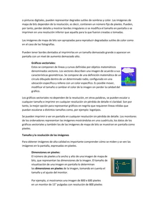 o pinturas digitales, pueden representar degrades sutiles de sombras y color. Las imágenes de
mapa de bits dependen de la resolución, es decir, contienen un número fijo de píxeles. Pueden,
por tanto, perder detalle y mostrar bordes irregulares si se modifica el tamaño en pantalla o se
imprimen en una resolución inferior que aquella para la que fueron creadas o tomadas.

Las imágenes de mapa de bits son apropiadas para reproducir degradados sutiles de color como
en el caso de las fotografías.

Pueden tener bordes dentados al imprimirlas en un tamaño demasiado grande o aparecer en
pantalla con un nivel de aumento demasiado alto.

        Gráficos vectoriales:
        Estos se componen de líneas y curvas definidas por objetos matemáticos
        denominados vectores. Los vectores describen una imagen de acuerdo a sus
        características geométricas. Se compone de una definición matemática de un
        círculo dibujado dentro de un determinado radio, configurado en una
        ubicación específica y relleno con un color específico. Es posible mover,
        modificar el tamaño o cambiar el color de la imagen sin perder la calidad del
        gráfico.

Los gráficos vectoriales no dependen de la resolución, en otras palabras, se pueden escalar a
cualquier tamaño e imprimir en cualquier resolución sin pérdida de detalle ni claridad. Son por
tanto, la mejor opción para representar gráficos en negrita que requieren líneas nítidas que
puedan escalarse a distintos tamaños como, por ejemplo: logotipos.

Se pueden imprimir o ver en pantalla en cualquier resolución sin pérdida de detalle. Los monitores
de los ordenadores representan las imágenes mostrándolas en una cuadrícula, los datos de los
gráficos vectoriales y también los de las imágenes de mapa de bits se muestran en pantalla como
píxeles.

Tamaño y la resolución de las imágenes

Para obtener imágenes de alta calidad es importante comprender cómo se miden y se ven las
imágenes en la pantalla, expresadas en píxeles.

        Dimensiones en píxeles:
        El número de píxeles a lo ancho y alto de una imagen de mapa de
        bits, que representan las dimensiones de la imagen. El tamaño de
        visualización de una imagen en pantalla lo determinan
        las dimensiones en píxeles de la imagen, tomando en cuenta el
        tamaño y el ajuste del monitor.

        Por ejemplo, si mostramos una imagen de 800 x 600 píxeles
        en un monitor de 15” pulgadas con resolución de 800 píxeles
 