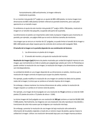 horizontalmente y 600 verticalmente, la imagen rellenaría
       totalmente la pantalla.

En un monitor más grande (17" pulg) con un ajuste de 800 x 600 píxeles, la misma imagen (con
dimensiones de 800 x 600 píxeles) también rellenaría la pantalla totalmente, pero cada píxel
aparecería en un tamaño mayor.

Si cambiamos el ajuste de este monitor más grande (17" pulg) a 1024 x 768 píxeles, mostraría la
imagen en un tamaño más pequeño, ocupando sólo parte de la pantalla.

Las dimensiones en píxeles son importantes sobre todo al preparar imágenes para mostrarlas en
pantalla; por ejemplo, una página Web que se verá en distintos tamaños de monitores.

Una imagen que se vera en un monitor de 15" pulgadas, se puede limitar el tamaño de la imagen a
800 x 600 píxeles para dejar espacio para los controles de la ventana del navegador Web.

El tamaño de la imagen en la pantalla depende de una combinación de factores:

           1. Las dimensiones en píxeles de la imagen.

           2. El tamaño del monitor y el ajuste de resolución del monitor.

Resolución de imagen (ppi):Número de píxeles mostrados por unidad de longitud impresa en una
imagen, que normalmente se mide en píxeles por pulgada (ppi: píxeles per inch). En Photoshop se
puede cambiar la resolución de una imagen, la resolución de imagen y las dimensiones en píxeles
son interdependientes.

La cantidad de detalle en una imagen depende de sus dimensiones en píxeles, mientras que la
resolución de imagen controla el espacio que ocupan los píxeles impresos.

Por ejemplo, puede modificar la resolución de una imagen sin cambiar los datos de los píxeles
reales de la imagen; lo único que se cambia es el tamaño impreso de la imagen.

Sin embargo, si desea mantener las mismas dimensiones de salida, cambiar la resolución de
imagen requiere un cambio en el número total de píxeles.

Por ejemplo, una imagen de 1 x 1 pulgada con una resolución de 72 ppi contiene un total de 5184
píxeles (72 píxeles de ancho x 72 píxeles de altura = 5184).

La misma imagen de 1 x 1 pulgada con una resolución de 300 ppi contiene un total de 90.000 (300
X 300) píxeles. Normalmente, las imágenes con una resolución más alta reproducen más detalle y
transiciones de color más suaves que las imágenes con resolución más baja.

Sin embargo, aumentar la resolución de una imagen de baja resolución sólo extiende la
información de los píxeles originales a través de un número mayor de píxeles; apenas mejora la
calidad de la imagen. Utilizar una resolución demasiado baja para una imagen impresa produce
 