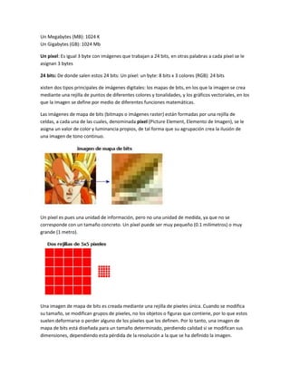 Un Megabytes (MB): 1024 K
Un Gigabytes (GB): 1024 Mb

Un píxel: Es igual 3 byte con imágenes que trabajan a 24 bits, en otras palabras a cada píxel se le
asignan 3 bytes

24 bits: De donde salen estos 24 bits: Un píxel: un byte: 8 bits x 3 colores (RGB): 24 bits

xisten dos tipos principales de imágenes digitales: los mapas de bits, en los que la imagen se crea
mediante una rejilla de puntos de diferentes colores y tonalidades, y los gráficos vectoriales, en los
que la imagen se define por medio de diferentes funciones matemáticas.

Las imágenes de mapa de bits (bitmaps o imágenes raster) están formadas por una rejilla de
celdas, a cada una de las cuales, denominada píxel (Picture Element, Elemento de Imagen), se le
asigna un valor de color y luminancia propios, de tal forma que su agrupación crea la ilusión de
una imagen de tono continuo.




Un píxel es pues una unidad de información, pero no una unidad de medida, ya que no se
corresponde con un tamaño concreto. Un píxel puede ser muy pequeño (0.1 milímetros) o muy
grande (1 metro).




Una imagen de mapa de bits es creada mediante una rejilla de píxeles única. Cuando se modifica
su tamaño, se modifican grupos de píxeles, no los objetos o figuras que contiene, por lo que estos
suelen deformarse o perder alguno de los píxeles que los definen. Por lo tanto, una imagen de
mapa de bits está diseñada para un tamaño determinado, perdiendo calidad si se modifican sus
dimensiones, dependiendo esta pérdida de la resolución a la que se ha definido la imagen.
 