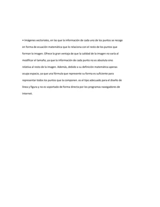 • Imágenes vectoriales, en las que la información de cada uno de los puntos se recoge

en forma de ecuación matemática que lo relaciona con el resto de los puntos que

forman la imagen. Ofrece la gran ventaja de que la calidad de la imagen no varía al

modificar el tamaño, ya que la información de cada punto no es absoluta sino

relativa al resto de la imagen. Además, debido a su definición matemática apenas

ocupa espacio, ya que una fórmula que represente su forma es suficiente para

representar todos los puntos que la componen. es el tipo adecuado para el diseño de

línea y figura y no es soportado de forma directa por los programas navegadores de

Internet.
 