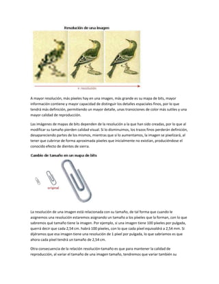 A mayor resolución, más píxeles hay en una imagen, más grande es su mapa de bits, mayor
información contiene y mayor capacidad de distinguir los detalles espaciales finos, por lo que
tendrá más definición, permitiendo un mayor detalle, unas transiciones de color más sutiles y una
mayor calidad de reproducción.

Las imágenes de mapas de bits dependen de la resolución a la que han sido creadas, por lo que al
modificar su tamaño pierden calidad visual. Si lo disminuimos, los trazos finos perderán definición,
desapareciendo partes de los mismos, mientras que si lo aumentamos, la imagen se pixelizará, al
tener que cubrirse de forma aproximada píxeles que inicialmente no existían, produciéndose el
conocido efecto de dientes de sierra.




La resolución de una imagen está relacionada con su tamaño, de tal forma que cuando le
asignemos una resolución estaremos asignando un tamaño a los píxeles que la forman, con lo que
sabremos qué tamaño tiene la imagen. Por ejemplo, si una imagen tiene 100 píxeles por pulgada,
querrá decir que cada 2,54 cm. habrá 100 píxeles, con lo que cada píxel equivaldrá a 2,54 mm. Si
dijéramos que esa imagen tiene una resolución de 1 píxel por pulgada, lo que sabríamos es que
ahora cada píxel tendrá un tamaño de 2,54 cm.

Otra consecuencia de la relación resolución-tamaño es que para mantener la calidad de
reproducción, al variar el tamaño de una imagen tamaño, tendremos que variar también su
 