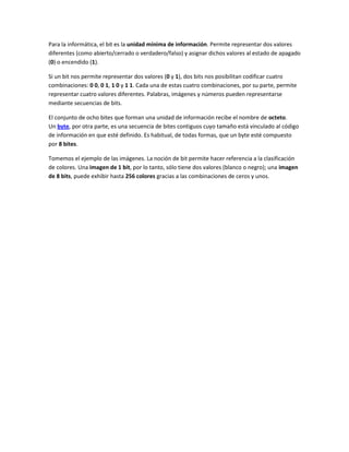 Para la informática, el bit es la unidad mínima de información. Permite representar dos valores
diferentes (como abierto/cerrado o verdadero/falso) y asignar dichos valores al estado de apagado
(0) o encendido (1).

Si un bit nos permite representar dos valores (0 y 1), dos bits nos posibilitan codificar cuatro
combinaciones: 0 0, 0 1, 1 0 y 1 1. Cada una de estas cuatro combinaciones, por su parte, permite
representar cuatro valores diferentes. Palabras, imágenes y números pueden representarse
mediante secuencias de bits.

El conjunto de ocho bites que forman una unidad de información recibe el nombre de octeto.
Un byte, por otra parte, es una secuencia de bites contiguos cuyo tamaño está vinculado al código
de información en que esté definido. Es habitual, de todas formas, que un byte esté compuesto
por 8 bites.

Tomemos el ejemplo de las imágenes. La noción de bit permite hacer referencia a la clasificación
de colores. Una imagen de 1 bit, por lo tanto, sólo tiene dos valores (blanco o negro); una imagen
de 8 bits, puede exhibir hasta 256 colores gracias a las combinaciones de ceros y unos.
 