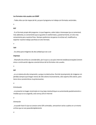 Los formatos más usuales con GIMP

. Todos ellos son de mapas de bit, ya que el programa no trabaja con formatos vectoriales.

•

XCF

. Es el formato propio del programa. Lo que hagamos, sobre todo si tienecapas (ya se comentará
más adelante), es conveniente que se guarde en esteformato y, posteriormente, en otro más
conveniente para nuestros fines. Siempre podremos recuperar el archivo xcf, modificarlo y
exportar nuestro trabajo aarchivos en otro formato.

•

TIFF

. Se utiliza para imágenes de alta calidad que van a ser

impresas

. Eltamaño de archivo es considerable, por lo que su uso para Internet estádesaconsejado.Coment
amos a continuación algunas características de los formatos más usuales.

•

GIF

, es un sistema de alta compresión, aunque no destructiva. Permite lacompresión de imágenes sin
pérdida siempre que tengan menos de 256 colores.Inconveniente, sólo soporta 256 colores, pero
tiene otras características muyinteresantes:

o

Entrelazado

, se presenta la imagen al principio en muy baja resoluciónque va aumentando paulatinamente a
medida que se va cargando, esto esmuy útil en Internet

o

Animación

, se puede hacer lo que se conoce como GIFs animados, semuestran varios cuadros en un mismo
archivo que se van pasandorápidamente

o
 