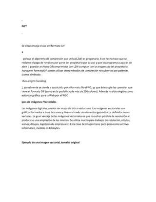 ,

PICT

.



Se desaconseja el uso del formato GIF

4

 porque el algoritmo de compresión que utiliza(LZW) es propietario. Este hecho hace que se
reclame el pago de royalties por parte del propietario por su uso y que los programas capaces de
abrir o guardar archivos GIFcomprimidos con LZW cumplan con las exigencias del propietario.
Aunque el formatoGIF puede utilizar otros métodos de compresión no cubiertos por patentes
(como elmétodo

Run-length Encoding

), actualmente se tiende a sustituirlo por el formato librePNG, ya que éste suple las carencias que
tiene el formato GIF (como es la posibilidadde más de 256 colores). Además ha sido elegido como
estándar gráfico para la Web por el W3C

ipos de Imágenes: Vectoriales

Las imágenes digitales pueden ser mapa de bits o vectoriales. Las imágenes vectoriales son
gráficos formados a base de curvas y líneas a través de elementos geométricos definidos como
vectores. La gran ventaja de las imágenes vectoriales es que no sufren pérdida de resolución al
producirse una ampliación de los mismos. Se utiliza mucho para trabajos de rotulación, rótulos,
iconos, dibujos, logotipos de empresa etc. Esta clase de imagen tiene poco peso como archivo
informático, medido en Kilobytes.




Ejemplo de una imagen vectorial, tamaño original
 
