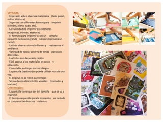 Ventajas:
Impresión sobre diversos materiales (tela, papel,
vidrio, etcétera).
Soportes con diferentes formas para imprimir
(cilindro, plano, cubo, etc).
La viabilidad de imprimir en exteriores
(maquinas, vitrinas, etcétera).
El formato para imprimir va de un tamaño
pequeño hasta uno grande (desde chip hasta un
cartel).
La tinta ofrece colores brillantes y resistentes al
ambiente.
Variedad de tipos y colores de tintas para usos
diferentes.
Las tintas son de secado rápido.
Fácil acceso a los materiales en costo y
obtención.
Es rentable en tirajes cortos y largos.
La pantalla (bastidor) se puede utilizar más de una
vez.
El original no se tiene que reflejar.
Se pueden realizar efectos visuales (tramados y
texturas)

Desventajas:
La pantalla tiene que ser del tamaño que se va a
imprimir.
El tiempo requerido para la impresión es tardado
en comparación de otros sistemas.

 