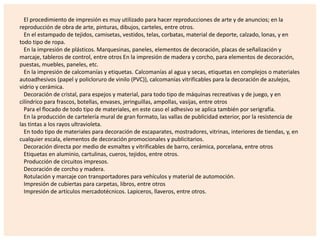 El procedimiento de impresión es muy utilizado para hacer reproducciones de arte y de anuncios; en la
reproducción de obra de arte, pinturas, dibujos, carteles, entre otros.
En el estampado de tejidos, camisetas, vestidos, telas, corbatas, material de deporte, calzado, lonas, y en
todo tipo de ropa.
En la impresión de plásticos. Marquesinas, paneles, elementos de decoración, placas de señalización y
marcaje, tableros de control, entre otros En la impresión de madera y corcho, para elementos de decoración,
puestas, muebles, paneles, etc.
En la impresión de calcomanías y etiquetas. Calcomanías al agua y secas, etiquetas en complejos o materiales
autoadhesivos (papel y policloruro de vinilo (PVC)), calcomanías vitrificables para la decoración de azulejos,
vidrio y cerámica.
Decoración de cristal, para espejos y material, para todo tipo de máquinas recreativas y de juego, y en
cilíndrico para frascos, botellas, envases, jeringuillas, ampollas, vasijas, entre otros
Para el flocado de todo tipo de materiales, en este caso el adhesivo se aplica también por serigrafía.
En la producción de cartelería mural de gran formato, las vallas de publicidad exterior, por la resistencia de
las tintas a los rayos ultravioleta.
En todo tipo de materiales para decoración de escaparates, mostradores, vitrinas, interiores de tiendas, y, en
cualquier escala, elementos de decoración promocionales y publicitarios.
Decoración directa por medio de esmaltes y vitrificables de barro, cerámica, porcelana, entre otros
Etiquetas en aluminio, cartulinas, cueros, tejidos, entre otros.
Producción de circuitos impresos.
Decoración de corcho y madera.
Rotulación y marcaje con transportadores para vehículos y material de automoción.
Impresión de cubiertas para carpetas, libros, entre otros
Impresión de artículos mercadotécnicos. Lapiceros, llaveros, entre otros.

 