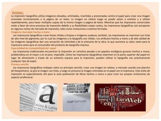 Ventajas:
La impresión tipográfica utiliza imágenes elevadas, entintadas, invertidas y presionadas contra el papel para crear una imagen
orientada correctamente o la página de un texto. La imagen en relieve luego se puede volver a entintar y a utilizar
repetidamente, para hacer múltiples copias de la misma imagen o página de texto. Mientras que los impresores comerciales
están a favor de otros procesos de impresión debido a su flexibilidad y bajos costos, las impresoras tipográficas aún prosperan
en algunos nichos de mercado de impresión, tales como invitaciones a eventos formales.
Imágenes marcadas hechas a mano
Las impresoras tipográficas crean líneas nítidas y limpias e imágenes audaces; también, las impresiones se imprimen con tinta
de alto nivel de pigmento, por lo cual las imágenes y la tipografía son nítidas. Los atributos hechos a mano y de alta calidad de
las imágenes tipográficas dan una sensación de intimidad y de la artesanía de la obra, lo que aumenta su valor, tanto para la
impresora como para el consumidor del producto de tipografía impresa.
Especialidad de compatibilidad del papel
Las impresoras tradicionales encuentran la impresión en cartulina pesada o en papeles ecológicos gruesos hechos a mano,
problemática en el mejor y en el peor, imposible. Como las impresoras tipográficas imprimen en la parte superior del papel en
lugar de alimentarlo a través de un estrecho espacio para la impresión, pueden utilizar la tipografía con prácticamente
cualquier tipo de papel.
Proceso sencillo
Las impresoras tipográficas trabajan sobre un principio sencillo: crear una imagen en relieve, a menudo usando una plancha
de fotopolímero, se gira la imagen con tinta, y luego se presiona la imagen entintada en el papel con la impresora. Este estilo de
impresión es especialmente útil para la auto publicación de libros hechos a mano o para crear tus propias invitaciones de
aspecto profesional.

 