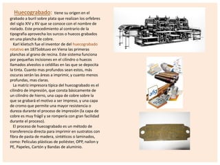 Huecograbado:

tiene su origen en el
grabado a buril sobre plata que realizan los orfebres
del siglo XIV y XV que se conoce con el nombre de
nielado. Este procedimiento al contrario de la
tipografia aprovecha los surcos o huecos grabados
en una plancha de cobre.
Karl klietsch fue el inventor de del huecograbado
rotativo en 1875obtuvo en Viena las primeras
planchas al grano de recina. Este sistema funciona
por pequeñas incisiones en el cilindro o huecos
llamados alveolos o celdillas en las que se depocita
la tinta. Cuanto mas profundos sean estos, más
oscuras serán las áreas a imprimir, y cuanto menos
profundas, mas claras.
La matriz impresora típica del huecograbado es el
cilindro de impresión, que consta básicamente de
un cilindro de hierro, una capa de cobre sobre la
que se grabará el motivo a ser impreso, y una capa
de cromo que permite una mayor resistencia o
dureza durante el proceso de impresión (la capa de
cobre es muy frágil y se rompería con gran facilidad
durante el proceso).
El proceso de huecograbado es un método de
transferencia directa para imprimir en sustratos con
fibra de pasta de madera, sintéticos o laminados,
como: Películas plásticas de poliéster, OPP, nailon y
PE, Papeles, Cartón y Bandas de aluminio.

 