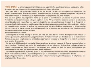 Flexo grafía: Lo primero que se imprimió sobre una superficie fue la palma de la mano usada como sello.
Se han encontrado impresiones de manos que datan de la época paleolítica
( 30-10,000 años a.c.) El grabado en madera se usó por muchas culturas, los chinos ya hacían impresiones con
madera 600 años antes de que esta técnica hiciera su entrada en Europa a finales del siglo XII Las partes en
relieve de la imagen se entintaban, y se imprimían sobre un pergamino, piel, tela, etcétera.
Pero las artes gráficas no progresaron hasta que el papel se convirtiera en un artículo de uso más común.
También los chinos conocían este arte y en Japón en el año 700 ya imprimían a colores como en la actualidad,
aplicando cada matiz y superficie por separado. Según los expertos, señalan que el origen de la flexografía se
remonta al siglo XVIII,cuando en Inglaterra surgió una máquina cuyo sistema de impresión mecánico y rotativo
era conocido como prensa a la anilina. Los estudiosos de las Artes Gráficas apuntan que el primer equipo
reconocido como el predecesor de la actual flexo grafía fue la diseñada por Bibby Baron cuyo diseño consistía
en un rollo de impresión asistido de torres
de color entorno a un tambor.
La flexografía la inventó Houleg en Francia en 1905. Se trata de una técnica de impresión en relieve. La
plancha que se utiliza, llamada cliché, es generalmente de “fotopolímero”, que debido a que es un material muy
flexible, es capaz de adaptarse a una cantidad de soportes muy variados. La flexografía es un método semejante
al de un sello de imprenta.
No fue hasta 1908 cuando la compañía Holweng patento la primera maquina de flexo al producir bolsas en
correa continua (TUBULAR) por medio del secado rápido de los colorantes de la anilina. La flexografía es un
sistema que emplea una forma impresora de goma en alto- rrelieve, es decir, las zonas de la plancha que
imprimen están más altas que aquellas que no deben imprimirse.
La tinta se deposita sobre la plancha, que a su vez presiona directamente el sustrato, dejando la mancha allí
donde ha tocado la superficie a imprimir.Es por esto que se conoce como un procedimiento directo.
La plancha generalmente es de foto- polímero, al ser este un material muy flexible es capaz de adaptarse a una
amplia cantidad de soportes.

 