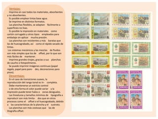 Ventajas:
Imprime en casi todos los materiales, absorbentes
y no absorbentes.
Es posible emplear tintas base agua.
Se imprime en distintos formatos.
Las planchas flexibles, se adaptan fácilmente a
superficies no lisas.
Es posible la impresión en materiales como
cartón corrugado y otros tipos empleados para
embalaje sin aplicar mucha presión.
Las planchas son resistentes y más baratas que
las de huecograbado, así como el rápido secado de
tintas.
Los sistemas mecánicos y las mezclas de fluidos
son más simples que los de offset, por lo que son
más fáciles de mantener.
Imprime grandes tirajes, gracias a sus planchas
de caucho o fotopolímeros.
Se puede imprimir imágenes continuas (papel
regalo, papel para pare- des, decoraciones para
pisos).

Desventajas:
En el caso de transiciones suaves, la
reproducción del rango tonal es in- completa.
Debe mantenerse un estricto control
o de otra forma el color puede variar y la
impresión puede tener halos o zonas desiguales.
Las lineaturas y tamaños mínimos de tipografía a
reproducir son más limita- dos que en otros
procesos como el offset o el huecograbado, debido
a las características de la plancha y el sustrato.
Las planchas son más costosas que las de
litografía offset.

 