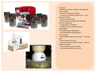 Ventajas:
Mantiene la misma calidad en reproducción
que el original.
Imprime en soportes sintéticos.
La forma de impresión puede ser de muy
pequeño tamaño.
Imprime en policromía.
Puede imprimir en objetos de diferentes
formas y volúmenes.
La impresión es indeleble.
Se efectúa con un sistema eléctrico
programable.
Se pueden lograr degradados.
Imprime detalles muy pequeños.

Desventajas:
El formato de impresión no excede de media
carta.
Deja el relieve de la tinta.
La presión aplicada debe ser exacta para no
romper el tampón.
Es una impresión por cada tinta.
No se puede imprimir en textiles.

 