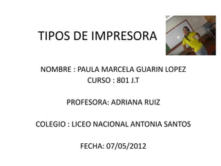 TIPOS DE IMPRESORA

 NOMBRE : PAULA MARCELA GUARIN LOPEZ
            CURSO : 801 J.T

       PROFESORA: ADRIANA RUIZ

COLEGIO : LICEO NACIONAL ANTONIA SANTOS

           FECHA: 07/05/2012
 