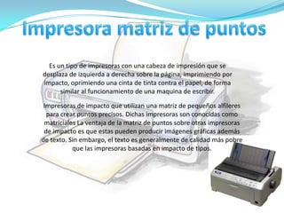 Es un tipo de impresoras con una cabeza de impresión que se
desplaza de izquierda a derecha sobre la página, imprimiendo por
impacto, oprimiendo una cinta de tinta contra el papel, de forma
      similar al funcionamiento de una maquina de escribir.

 Impresoras de impacto que utilizan una matriz de pequeños alfileres
  para crear puntos precisos. Dichas impresoras son conocidas como
 matriciales La ventaja de la matriz de puntos sobre otras impresoras
 de impacto es que estas pueden producir imágenes gráficas además
de texto. Sin embargo, el texto es generalmente de calidad más pobre
           que las impresoras basadas en impacto de tipos.
 
