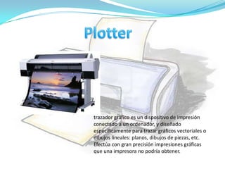 trazador gráfico es un dispositivo de impresión
conectado a un ordenador, y diseñado
específicamente para trazar gráficos vectoriales o
dibujos lineales: planos, dibujos de piezas, etc.
Efectúa con gran precisión impresiones gráficas
que una impresora no podría obtener.
 