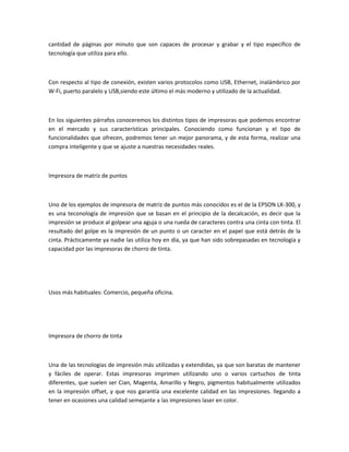 cantidad de páginas por minuto que son capaces de procesar y grabar y el tipo específico de
tecnología que utiliza para ello.
Con respecto al tipo de conexión, existen varios protocolos como USB, Ethernet, inalámbrico por
W-Fi, puerto paralelo y USB,siendo este último el más moderno y utilizado de la actualidad.
En los siguientes párrafos conoceremos los distintos tipos de impresoras que podemos encontrar
en el mercado y sus características principales. Conociendo como funcionan y el tipo de
funcionalidades que ofrecen, podremos tener un mejor panorama, y de esta forma, realizar una
compra inteligente y que se ajuste a nuestras necesidades reales.
Impresora de matriz de puntos
Uno de los ejemplos de impresora de matriz de puntos más conocidos es el de la EPSON LX-300, y
es una teconología de impresión que se basan en el principio de la decalcación, es decir que la
impresión se produce al golpear una aguja o una rueda de caracteres contra una cinta con tinta. El
resultado del golpe es la impresión de un punto o un caracter en el papel que está detrás de la
cinta. Prácticamente ya nadie las utiliza hoy en día, ya que han sido sobrepasadas en tecnología y
capacidad por las impresoras de chorro de tinta.
Usos más habituales: Comercio, pequeña oficina.
Impresora de chorro de tinta
Una de las tecnologías de impresión más utilizadas y extendidas, ya que son baratas de mantener
y fáciles de operar. Estas impresoras imprimen utilizando uno o varios cartuchos de tinta
diferentes, que suelen ser Cian, Magenta, Amarillo y Negro, pigmentos habitualmente utilizados
en la impresión offset, y que nos garantía una excelente calidad en las impresiones. llegando a
tener en ocasiones una calidad semejante a las impresiones laser en color.
 
