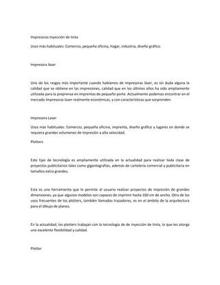 Impresoras Inyección de tinta
Usos más habituales: Comercio, pequeña oficina, hogar, industria, diseño gráfico.
Impresora láser
Uno de los rasgos más importante cuando hablamos de impresoras láser, es sin duda alguna la
calidad que se obtiene en las impresiones, calidad que en los últimos años ha sido ampliamente
utilizada para la preprensa en imprentas de pequeño porte. Actualmente podemos encontrar en el
mercado impresoras laser realmente económicas, y con características que sorprenden.
Impresora Laser
Usos más habituales: Comercio, pequeña oficina, imprenta, diseño gráfico y lugares en donde se
requiera grandes volumenes de impresión a alta velocidad.
Plotters
Este tipo de tecnología es ampliamente utilizada en la actualidad para realizar toda clase de
proyectos publicitarios tales como gigantografías, además de cartelería comercial y publicitaria en
tamaños extra grandes.
Esta es una herramienta que le permite al usuario realizar proyectos de impresión de grandes
dimensiones, ya que algunos modelos son capaces de imprimir hasta 160 cm de ancho. Otra de los
usos frecuentes de los plotters, también llamados trazadores, es en el ámbito de la arquitectura
para el dibujo de planos.
En la actualidad, los plotters trabajan con la tecnología de de inyección de tinta, lo que les otorga
una excelente flexibilidad y calidad.
Plotter
 