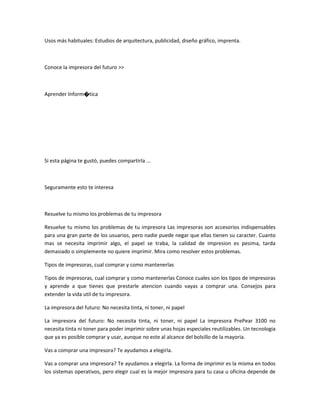 Usos más habituales: Estudios de arquitectura, publicidad, diseño gráfico, imprenta.
Conoce la impresora del futuro >>
Aprender Inform�tica
Si esta página te gustó, puedes compartirla ...
Seguramente esto te interesa
Resuelve tu mismo los problemas de tu impresora
Resuelve tu mismo los problemas de tu impresora Las impresoras son accesorios indispensables
para una gran parte de los usuarios, pero nadie puede negar que ellas tienen su caracter. Cuanto
mas se necesita imprimir algo, el papel se traba, la calidad de impresion es pesima, tarda
demasiado o simplemente no quiere imprimir. Mira como resolver estos problemas.
Tipos de impresoras, cual comprar y como mantenerlas
Tipos de impresoras, cual comprar y como mantenerlas Conoce cuales son los tipos de impresoras
y aprende a que tienes que prestarle atencion cuando vayas a comprar una. Consejos para
extender la vida util de tu impresora.
La impresora del futuro: No necesita tinta, ni toner, ni papel
La impresora del futuro: No necesita tinta, ni toner, ni papel La impresora PrePear 3100 no
necesita tinta ni toner para poder imprimir sobre unas hojas especiales reutilizables. Un tecnologia
que ya es posible comprar y usar, aunque no este al alcance del bolsillo de la mayoria.
Vas a comprar una impresora? Te ayudamos a elegirla.
Vas a comprar una impresora? Te ayudamos a elegirla. La forma de imprimir es la misma en todos
los sistemas operativos, pero elegir cual es la mejor impresora para tu casa u oficina depende de
 