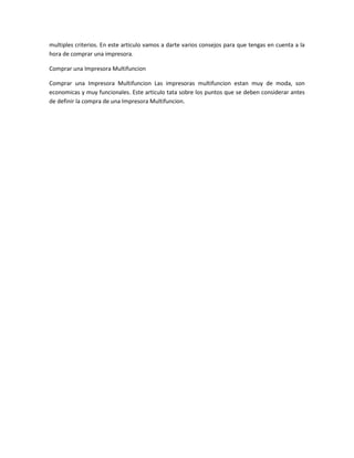 multiples criterios. En este articulo vamos a darte varios consejos para que tengas en cuenta a la
hora de comprar una impresora.
Comprar una Impresora Multifuncion
Comprar una Impresora Multifuncion Las impresoras multifuncion estan muy de moda, son
economicas y muy funcionales. Este articulo tata sobre los puntos que se deben considerar antes
de definir la compra de una Impresora Multifuncion.
 