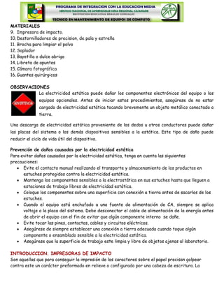 MATERIALES
9. Impresora de impacto.
10. Destornilladores de precision, de pala y estrella
11. Brocha para limpiar el polvo
12. Soplador
13. Bayetilla o dulce abrigo
14. Libreta de apuntes
15. Cámara fotográfica
16. Guantes quirúrgicos

OBSERVACIONES
          La electricidad estática puede dañar los componentes electrónicos del equipo o los
               equipos opcionales. Antes de iniciar estos procedimientos, asegúrese de no estar
               cargado de electricidad estática tocando brevemente un objeto metálico conectado a
               tierra.

Una descarga de electricidad estática proveniente de los dedos u otros conductores puede dañar
las placas del sistema o los demás dispositivos sensibles a la estática. Este tipo de daño puede
reducir el ciclo de vida útil del dispositivo.

Prevención de daños causados por la electricidad estática
Para evitar daños causados por la electricidad estática, tenga en cuenta las siguientes
precauciones:
      Evite el contacto manual realizando el transporte y almacenamiento de los productos en
      estuches protegidos contra la electricidad estática.
      Mantenga los componentes sensibles a la electrostática en sus estuches hasta que lleguen a
      estaciones de trabajo libres de electricidad estática.
      Coloque los componentes sobre una superficie con conexión a tierra antes de sacarlos de los
      estuches.
      Cuando el equipo está enchufado a una fuente de alimentación de CA, siempre se aplica
      voltaje a la placa del sistema. Debe desconectar el cable de alimentación de la energía antes
      de abrir el equipo con el fin de evitar que algún componente interno se dañe.
      Evite tocar las pines, contactos, cables y circuitos eléctricos.
      Asegúrese de siempre establecer una conexión a tierra adecuada cuando toque algún
      componente o ensamblado sensible a la electricidad estática.
      Asegúrese que la superficie de trabajo este limpia y libre de objetos ajenos al laboratorio.

INTRODUCCION. IMPRESORAS DE IMPACTO
Son aquellas que para conseguir la impresión de los caracteres sobre el papel precisan golpear
contra este un carácter preformado en relieve o configurado por una cabeza de escritura. La
 